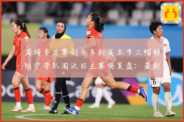 周琦季后赛创今年新高末节三帽锁防守带队淘汰旧主赛场复盘：最新赛事动态与深度分析