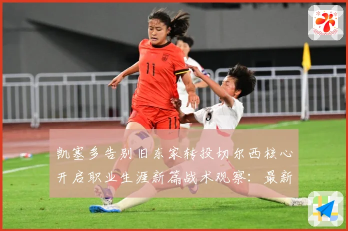 凯塞多告别旧东家转投切尔西核心开启职业生涯新篇战术观察：最新赛事动态与深度分析