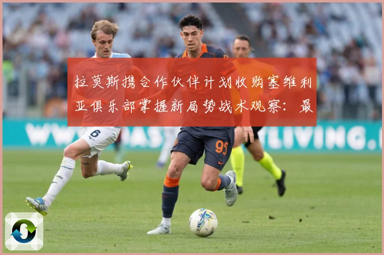 拉莫斯携合作伙伴计划收购塞维利亚俱乐部掌握新局势战术观察：最新赛事动态与深度分析