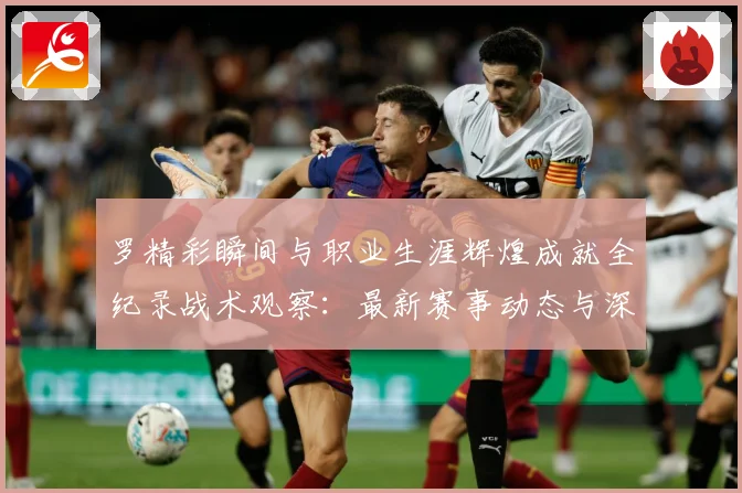 罗精彩瞬间与职业生涯辉煌成就全纪录战术观察：最新赛事动态与深度分析