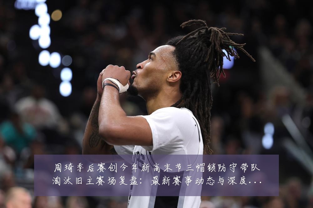 周琦季后赛创今年新高末节三帽锁防守带队淘汰旧主赛场复盘:最新赛事动态与深度分析