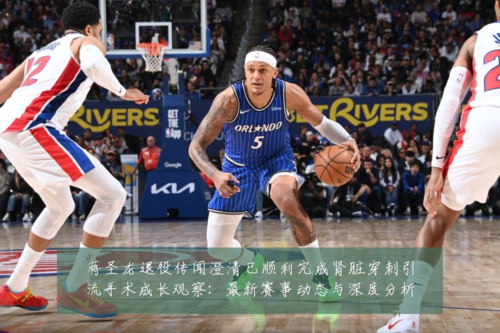 蒋圣龙退役传闻澄清已顺利完成肾脏穿刺引流手术成长观察:最新赛事动态与深度分析