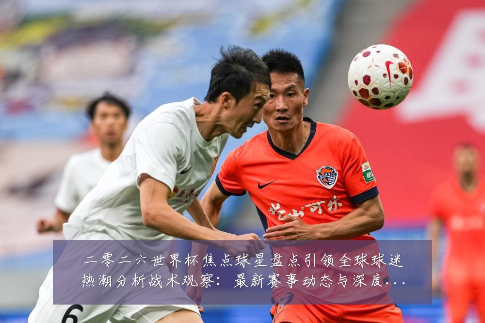 二零二六世界杯焦点球星盘点引领全球球迷热潮分析战术观察:最新赛事动态与深度分析