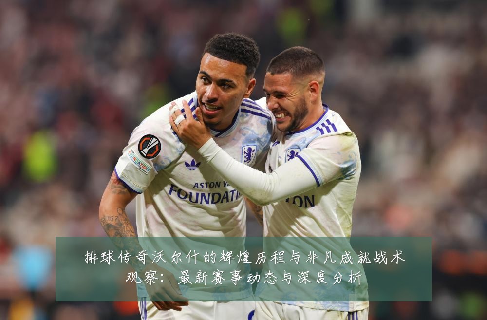 排球传奇沃尔什的辉煌历程与非凡成就战术观察:最新赛事动态与深度分析