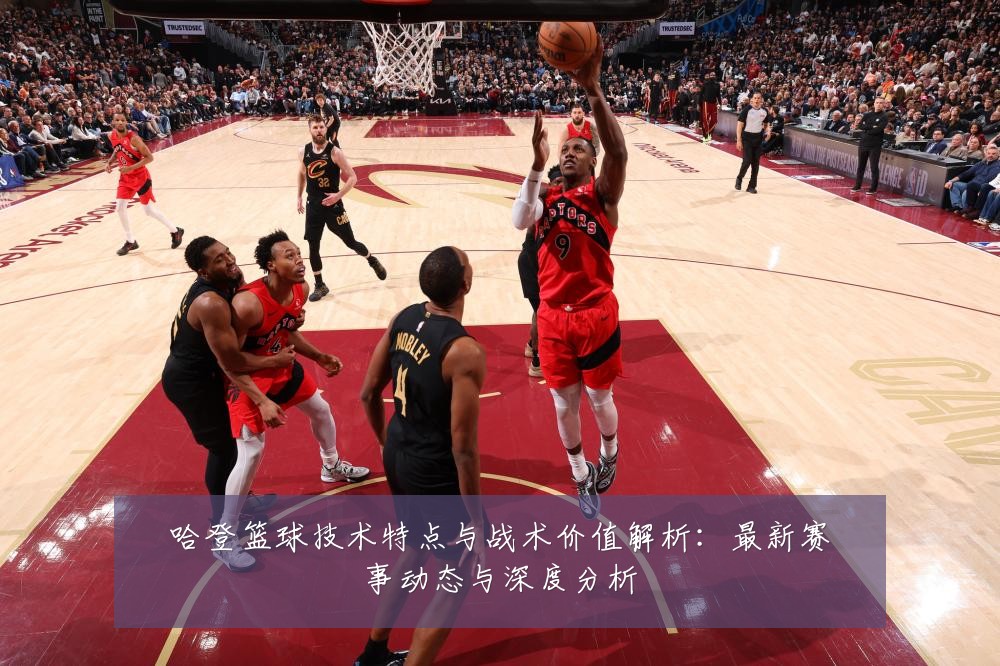 哈登篮球技术特点与战术价值解析：最新赛事动态与深度分析