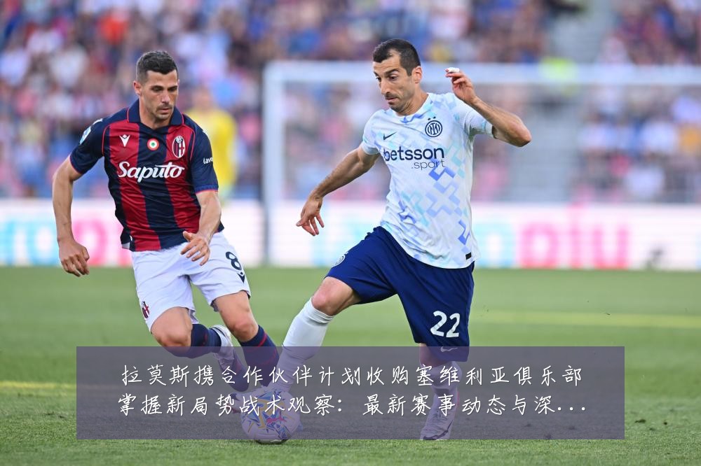 拉莫斯携合作伙伴计划收购塞维利亚俱乐部掌握新局势战术观察:最新赛事动态与深度分析